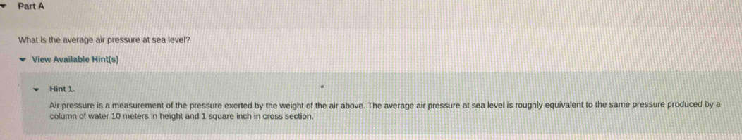 What is the average air pressure at sea level? 
View Available Hint(s) 
Hint 1. 
Air pressure is a measurement of the pressure exerted by the weight of the air above. The average air pressure at sea level is roughly equivalent to the same pressure produced by a 
column of water 10 meters in height and 1 square inch in cross section.