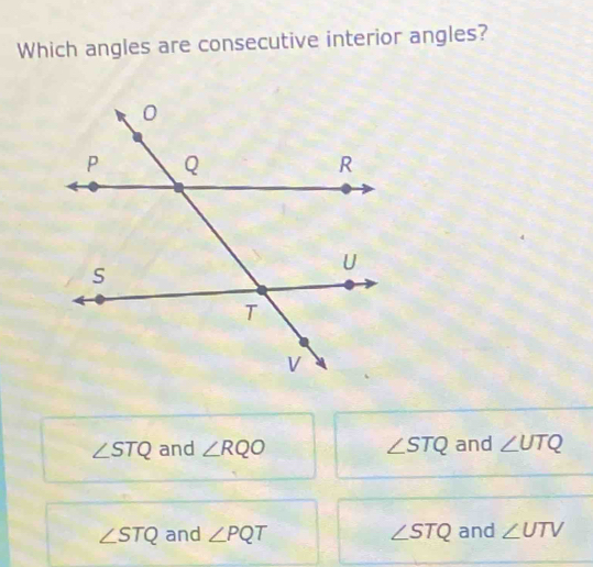 Which angles are consecutive interior angles?
∠ STQ and ∠ RQO ∠ STQ and ∠ UTQ
∠ STQ and ∠ PQT ∠ STQ and ∠ UTV