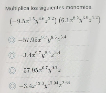 Multiplica los siguientes monomios.
(-9.5x^(1.5)y^(4.6)z^(2.2)) (6.1x^(8.2)y^(3.9)z^(1.2))
-57.95x^(9.7)y^(8.5)z^(3.4)
-3.4x^(9.7)y^(8.5)z^(3.4)
-57.95x^(6.7)y^(0.7)z
-3.4x^(12.3)y^(17.94)z^(2.64)