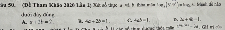 ầu 50. (Đề Tham Khảo 2020 Lần 2) Xét số thực a và b thỏa mãn log _3(3^a.9^b)=log _93 Mệnh đề nào
dưới đây đúng
A. a+2b=2. B. 4a+2b=1. C. 4ab=1. D. 2a+4b=1. 
b là các số thực dương thỏa mãn 4^(log _2)(ab)=3a. Giá trị của