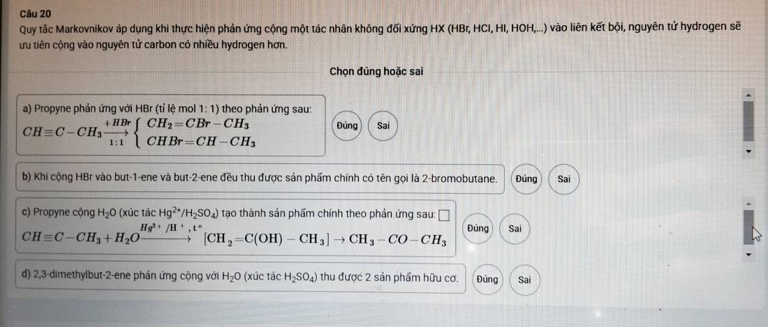 Quy tắc Markovnikov áp dụng khi thực hiện phản ứng cộng một tác nhân không đối xứng HX (HBr, HCI, HI, HOH,...) vào liên kết bội, nguyên tử hydrogen sẽ 
ừu tiên cộng vào nguyên tử carbon có nhiều hydrogen hơn. 
Chọn đúng hoặc sai 
a) Propyne phản ứng với HBr (tỉ lệ mol 1:1) theo phản ứng sau:
CHequiv C-CH_3xrightarrow +HBrbeginarrayl CH_2=CBr-CH_3 CHBr=CH-CH_3endarray.
Đúng Sai 
b) Khi cộng HBr vào but -1 -ene và but -2 -ene đều thu được sản phẩm chính có tên gọi là 2 -bromobutane. Đúng Sai 
c) Propyne cộng H_2O (xúc tác Hg^(2+)/H_2SO_4) tạo thành sản phẩm chính theo phản ứng sau:
CHequiv C-CH_3+H_2O^1 beginarrayr Hg^(2+)/H^+,t° to endarray [CH_2=C(OH)-CH_3]to CH_3-CO-CH_3 Đúng Sai 
d) 2, 3 -dimethylbut -2 -ene phản ứng cộng với H_2O (xúc tác H_2SO_4) thu được 2 sản phẩm hữu cơ. Đúng Sai