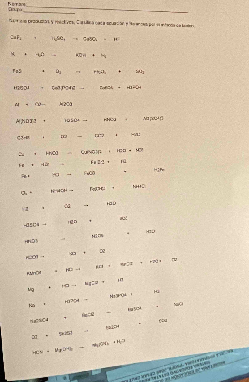 Nombre 
_ 
Grupo 
_ 
Nombra productos y reactivos, Clasifica cada ecuación y Balancea por el método de tanteo
CaF_2 + H_2SO_4 to CaSO_4+HF
K + H_2O → KOH+H_2
FeS O_2 to Fe_2O_3+SO_2
H2SO4 Ca3(PO4)2... CaSO4+H3PO4
A 02 Al2O3
Al(NO3)3 H2SO4to HNO 3 + Al2(SO4) N
C3H8 + O2 CO2 +
Cu HNO 3 → Cu(NO3)2 +H2O+NO3
Fe HB → FeBr3+ H2
Fe+ HCl FeCl3 H2Fe
Cl_3+ NH4OH Fe(OH)3 + NH4Cl
H2O
H2 + O2 →
H2SO4 H2O + SO3
HNO3 → N2O5 + H2O
KClO3 → KCl + O2
KCl
KMnO4 + HCl M∩ CI2 H2O +
Cl2
Mg + HCl MgCl2 H2
H2
Na H3PO4 Na3PO4
+
+ NaCl
Na2SO4 * BaCl2 BaSO4 
+ SO2
Sb2O4
Sb2S3 
02
HCN+Mg(OH)_2 .. Mg(CN)_2+H_2O
Tα Ngiavonda 'c viav l 
n 'Vivist oallvòno s vials