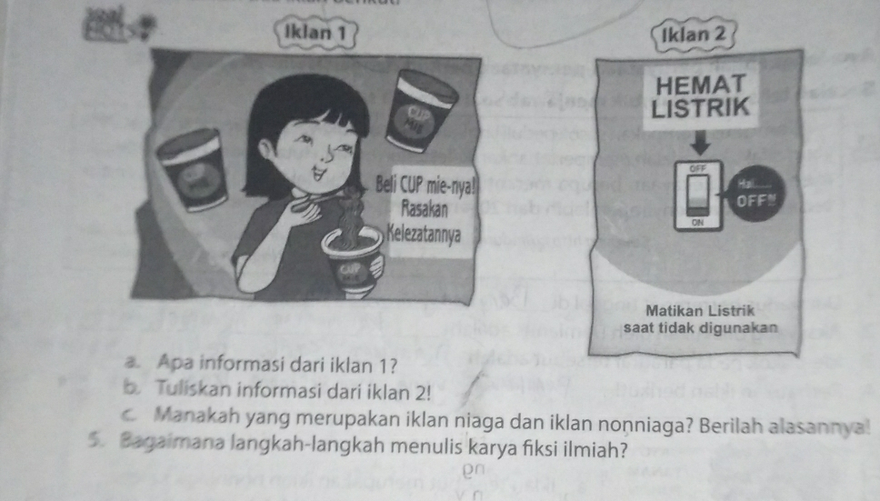 Iklan 1 Iklan 2 
HEMAT 
LISTRIK 
OFF 
Hai 
OFFN 
ON 
Matikan Listrik 
saat tidak digunakan 
a. Apa informasi dari iklan 1? 
b Tuliskan informasi dari iklan 2! 
c. Manakah yang merupakan iklan niaga dan iklan nonniaga? Berilah alasannya! 
5. Bagaimana langkah-langkah menulis karya fiksi ilmiah?