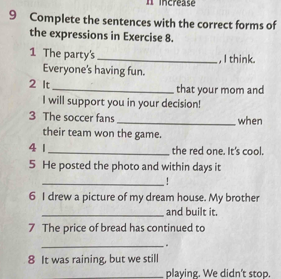 increase 
9 Complete the sentences with the correct forms of 
the expressions in Exercise 8. 
1 The party's_ 
, I think. 
Everyone's having fun. 
2 It 
_that your mom and 
I will support you in your decision! 
3 The soccer fans 
_when 
their team won the game. 
4 1 _the red one. It's cool. 
5 He posted the photo and within days it 
_ 
6 I drew a picture of my dream house. My brother 
_and built it. 
7 The price of bread has continued to 
_ 
8 It was raining, but we still 
_playing. We didn’t stop.