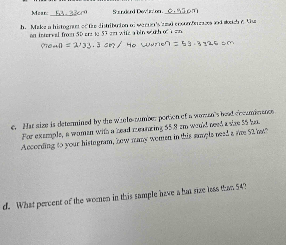 Mean: _Standard Deviation:_ 
b. Make a histogram of the distribution of women’s head circumferences and sketch it. Use 
an interval from 50 cm to 57 cm with a bin width of 1 cm. 
c. Hat size is determined by the whole-number portion of a woman’s head circumference. 
For example, a woman with a head measuring 55.8 cm would need a size 55 hat. 
According to your histogram, how many women in this sample need a size 52 hat? 
d. What percent of the women in this sample have a hat size less than 54?