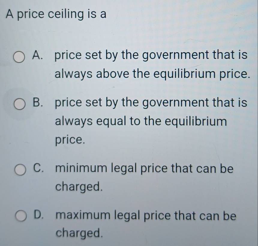 A price ceiling is a
A. price set by the government that is
always above the equilibrium price.
B. price set by the government that is
always equal to the equilibrium
price.
C. minimum legal price that can be
charged.
D. maximum legal price that can be
charged.