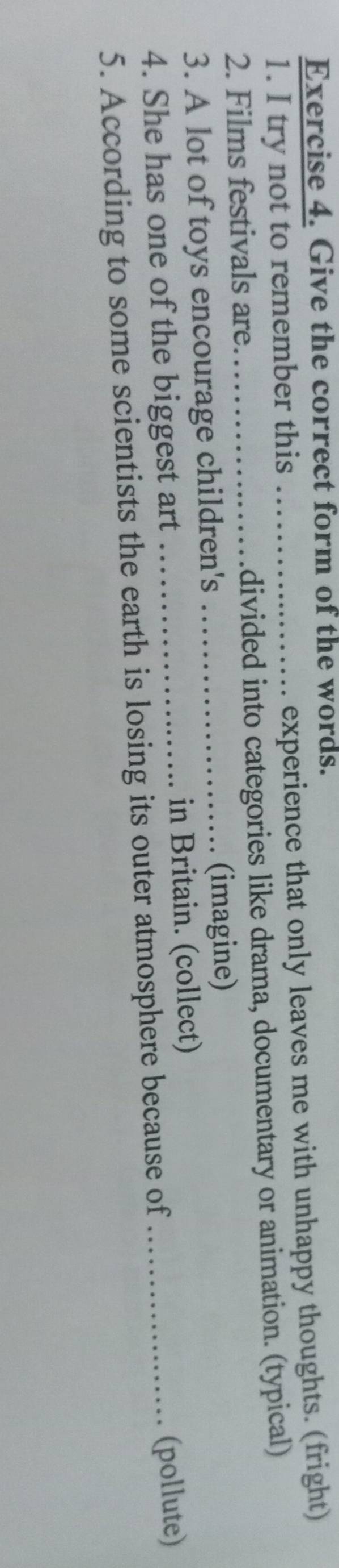 Give the correct form of the words. 
1. I try not to remember this experience that only leaves me with unhappy thoughts. (fright) 
2. Films festivals are._ _divided into categories like drama, documentary or animation. (typical) 
3. A lot of toys encourage children's _(imagine) 
4. She has one of the biggest art _in Britain. (collect)_ 
5. According to some scientists the earth is losing its outer atmosphere because of (pollute)