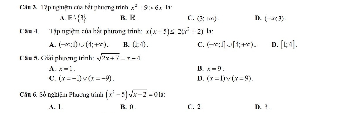 Tập nghiệm của bất phương trình x^2+9>6x là:
A. R/ 3 B. R. C. (3;+∈fty ). D. (-∈fty ;3). 
Câu 4. Tập ngiệm của bất phương trình: x(x+5)≤ 2(x^2+2) là:
A. (-∈fty ;1)∪ (4;+∈fty ). B. (1;4). C. (-∈fty ;1]∪ [4;+∈fty ). D. [1;4]. 
Câu 5. Giải phương trình: sqrt(2x+7)=x-4.
A. x=1. B. x=9.
C. (x=-1)vee (x=-9). D. (x=1)vee (x=9). 
Câu 6. Số nghiệm Phương trình (x^2-5)sqrt(x-2)=0 là:
A. 1. B. 0. C. 2. D. 3.