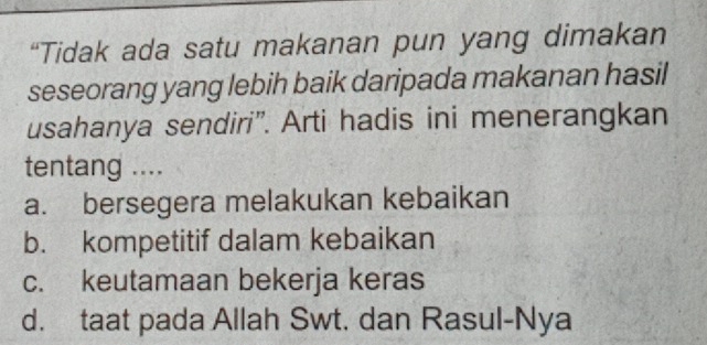 “Tidak ada satu makanan pun yang dimakan
seseorang yang lebih baik daripada makanan hasil
usahanya sendiri”. Arti hadis ini menerangkan
tentang ....
a. bersegera melakukan kebaikan
b. kompetitif dalam kebaikan
c. keutamaan bekerja keras
d. taat pada Allah Swt. dan Rasul-Nya