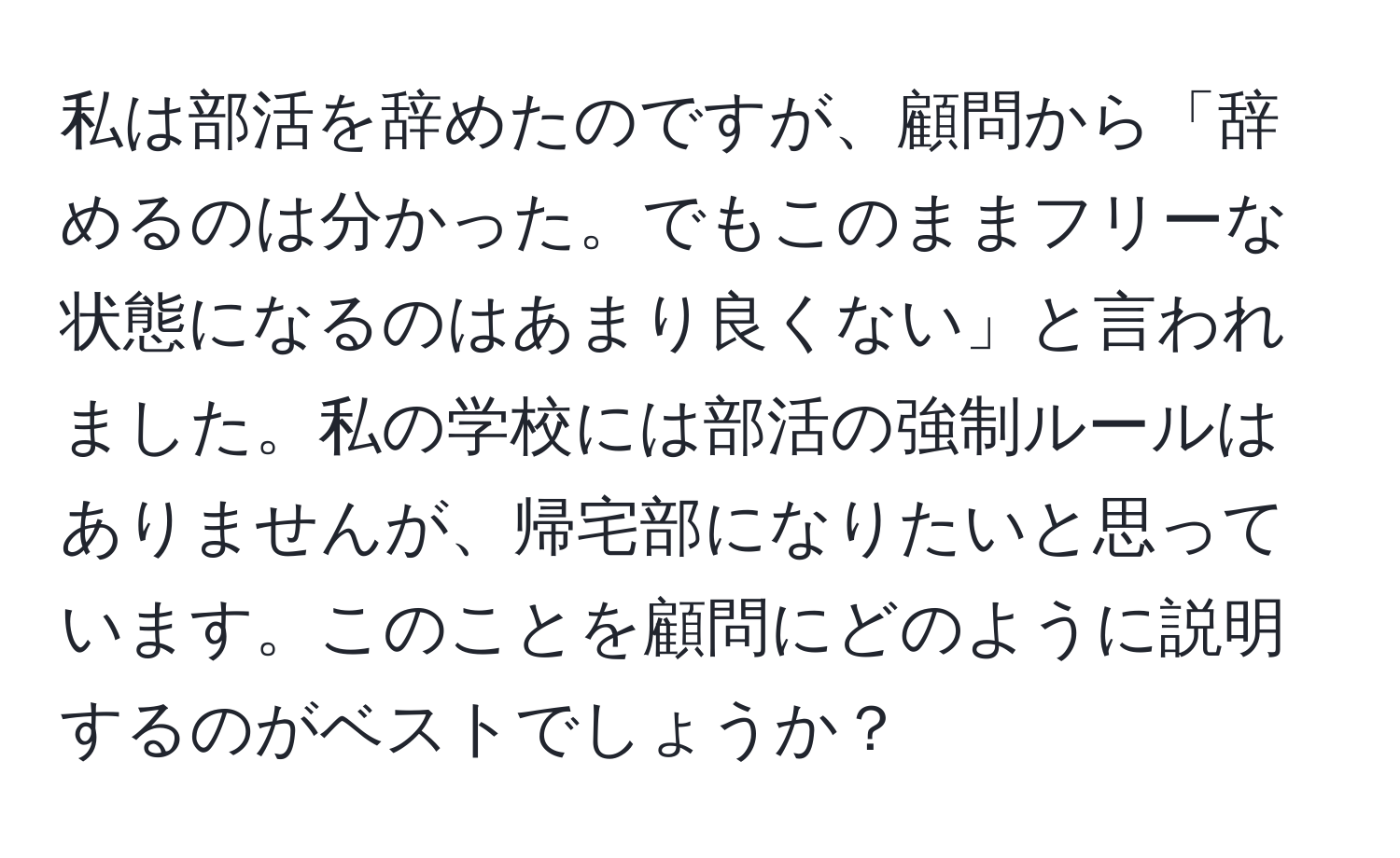 私は部活を辞めたのですが、顧問から「辞めるのは分かった。でもこのままフリーな状態になるのはあまり良くない」と言われました。私の学校には部活の強制ルールはありませんが、帰宅部になりたいと思っています。このことを顧問にどのように説明するのがベストでしょうか？