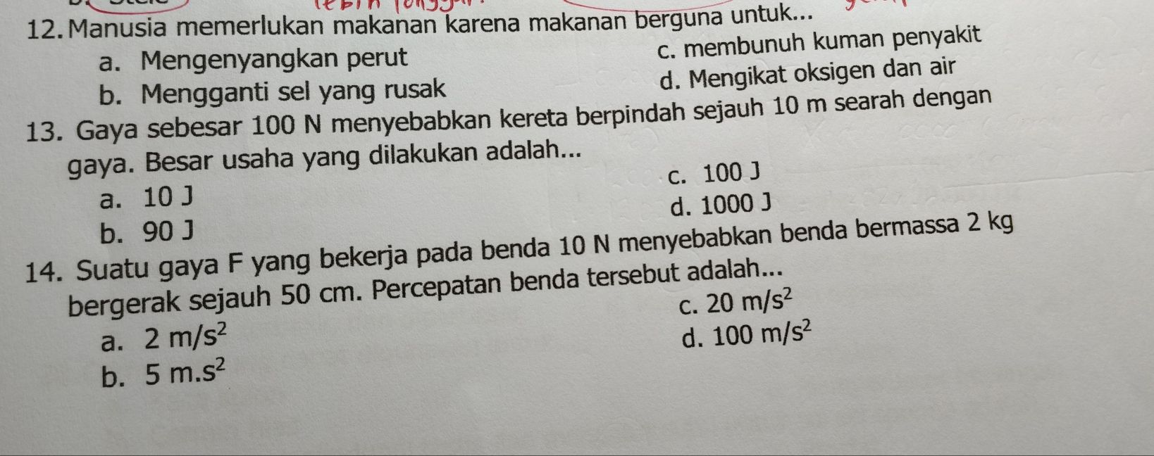 Manusia memerlukan makanan karena makanan berguna untuk...
a. Mengenyangkan perut
c. membunuh kuman penyakit
b. Mengganti sel yang rusak
d. Mengikat oksigen dan air
13. Gaya sebesar 100 N menyebabkan kereta berpindah sejauh 10 m searah dengan
gaya. Besar usaha yang dilakukan adalah...
a. 10 J c. 100 J
b. 90 J d. 1000 J
14. Suatu gaya F yang bekerja pada benda 10 N menyebabkan benda bermassa 2 kg
bergerak sejauh 50 cm. Percepatan benda tersebut adalah...
C. 20m/s^2
a. 2m/s^2 d. 100m/s^2
b. 5m.s^2