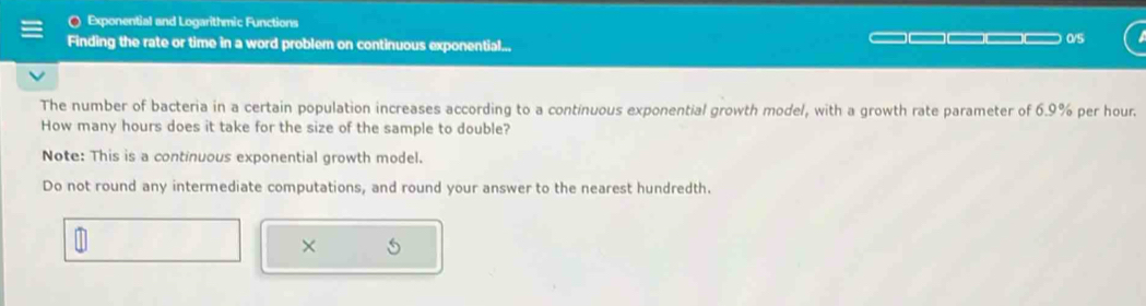 Exponential and Logarithmic Functions 
Finding the rate or time in a word problem on continuous exponential... 0/5 
The number of bacteria in a certain population increases according to a continuous exponential growth model, with a growth rate parameter of 6.9% per hour. 
How many hours does it take for the size of the sample to double? 
Note: This is a continuous exponential growth model. 
Do not round any intermediate computations, and round your answer to the nearest hundredth. 
×