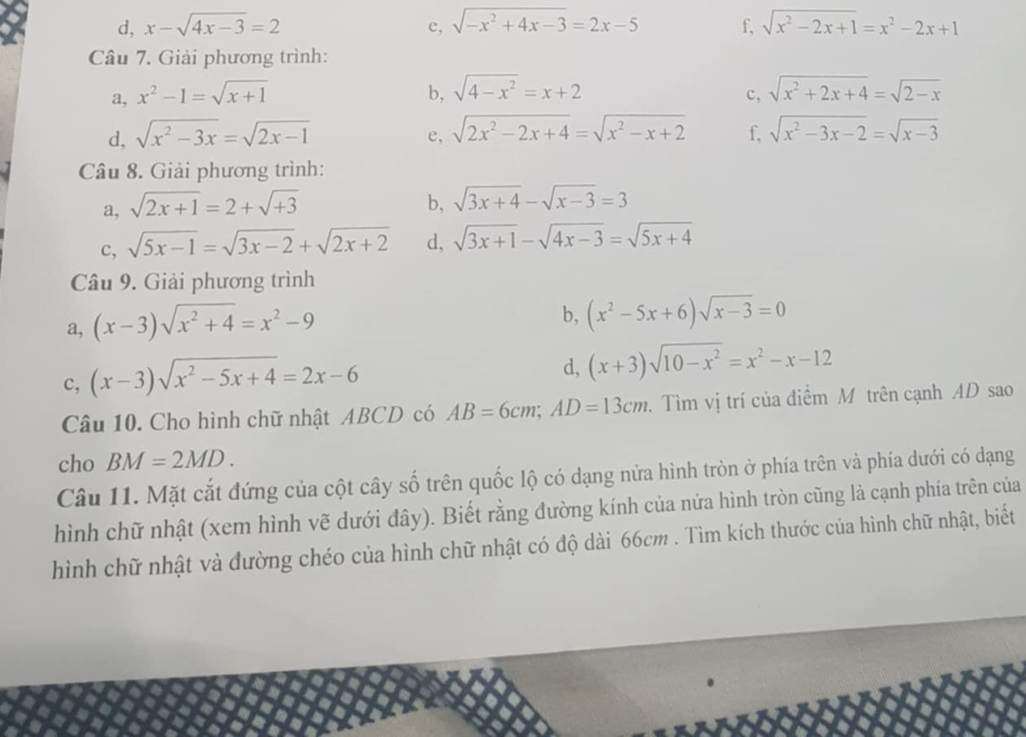 d, x-sqrt(4x-3)=2 e, sqrt(-x^2+4x-3)=2x-5 f, sqrt(x^2-2x+1)=x^2-2x+1
Câu 7. Giải phương trình:
a, x^2-1=sqrt(x+1) b, sqrt(4-x^2)=x+2 sqrt(x^2+2x+4)=sqrt(2-x)
c,
e, sqrt(2x^2-2x+4)=sqrt(x^2-x+2)
d, sqrt(x^2-3x)=sqrt(2x-1) f, sqrt(x^2-3x-2)=sqrt(x-3)
Câu 8. Giải phương trình:
a, sqrt(2x+1)=2+sqrt(+3) b, sqrt(3x+4)-sqrt(x-3)=3
c, sqrt(5x-1)=sqrt(3x-2)+sqrt(2x+2) d, sqrt(3x+1)-sqrt(4x-3)=sqrt(5x+4)
Câu 9. Giải phương trình
a, (x-3)sqrt(x^2+4)=x^2-9
b, (x^2-5x+6)sqrt(x-3)=0
c, (x-3)sqrt(x^2-5x+4)=2x-6
d, (x+3)sqrt(10-x^2)=x^2-x-12
Câu 10. Cho hình chữ nhật ABCD có AB=6cm;AD=13cm. Tìm vị trí của điểm M trên cạnh AD sao
cho BM=2MD.
Câu 11. Mặt cắt đứng của cột cây số trên quốc lộ có dạng nửa hình tròn ở phía trên và phía dưới có dạng
hình chữ nhật (xem hình vẽ dưới đây). Biết rằng đường kính của nửa hình tròn cũng là cạnh phía trên của
hình chữ nhật và đường chéo của hình chữ nhật có độ dài 66cm . Tìm kích thước của hình chữ nhật, biết