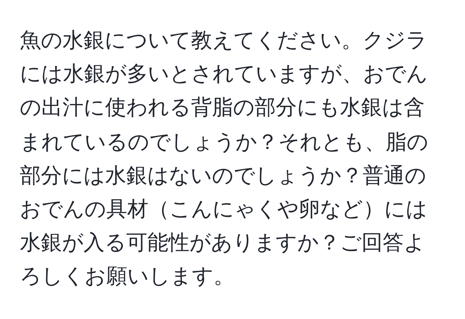 魚の水銀について教えてください。クジラには水銀が多いとされていますが、おでんの出汁に使われる背脂の部分にも水銀は含まれているのでしょうか？それとも、脂の部分には水銀はないのでしょうか？普通のおでんの具材こんにゃくや卵などには水銀が入る可能性がありますか？ご回答よろしくお願いします。