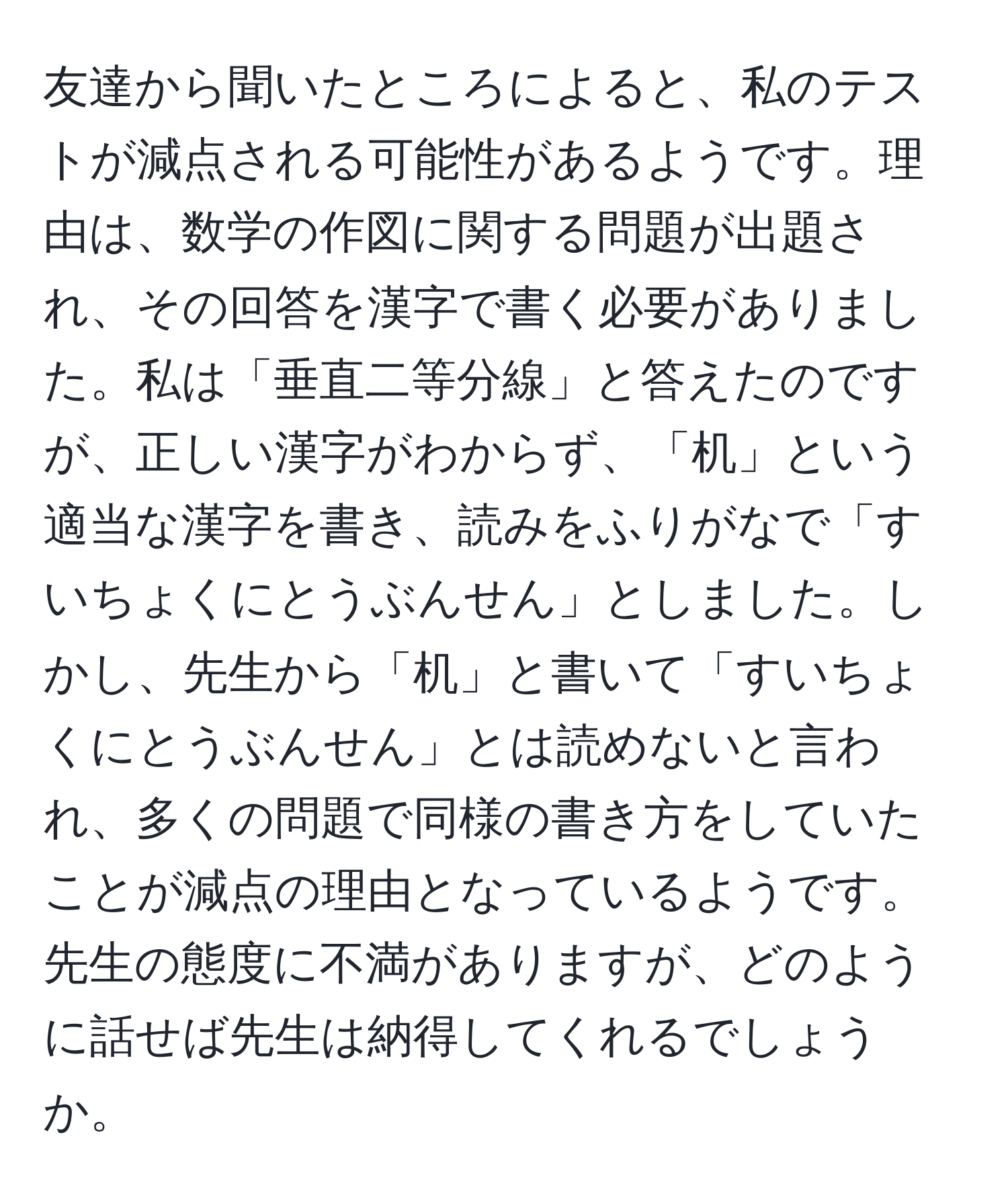 友達から聞いたところによると、私のテストが減点される可能性があるようです。理由は、数学の作図に関する問題が出題され、その回答を漢字で書く必要がありました。私は「垂直二等分線」と答えたのですが、正しい漢字がわからず、「机」という適当な漢字を書き、読みをふりがなで「すいちょくにとうぶんせん」としました。しかし、先生から「机」と書いて「すいちょくにとうぶんせん」とは読めないと言われ、多くの問題で同様の書き方をしていたことが減点の理由となっているようです。先生の態度に不満がありますが、どのように話せば先生は納得してくれるでしょうか。