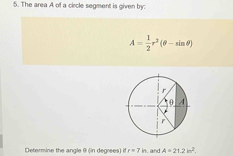 The area A of a circle segment is given by:
A= 1/2 r^2(θ -sin θ )
Determine the angle θ (in degrees) if r=7 in. and A=21.2in^2.