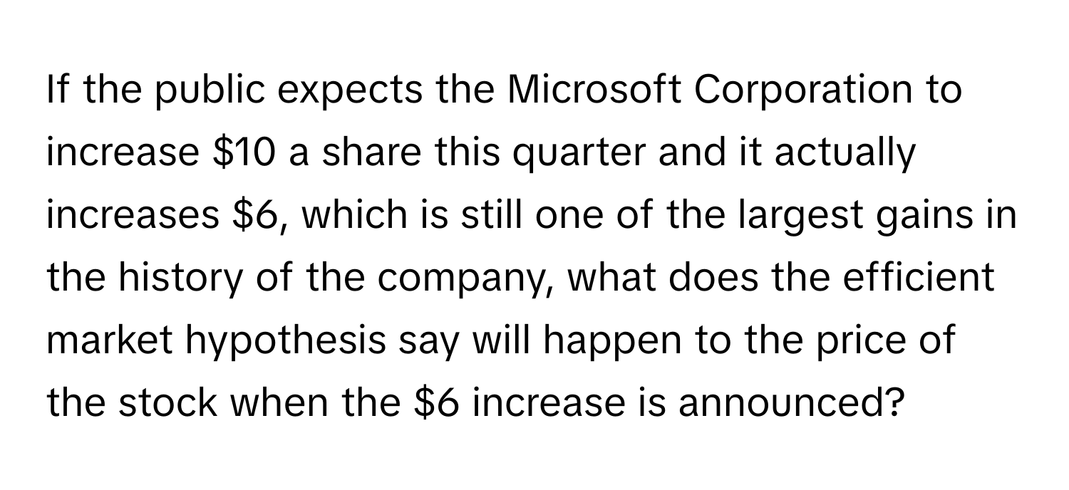 If the public expects the Microsoft Corporation to increase $10 a share this quarter and it actually increases $6, which is still one of the largest gains in the history of the company, what does the efficient market hypothesis say will happen to the price of the stock when the $6 increase is announced?