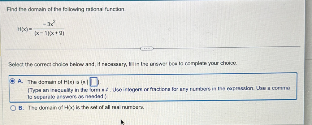 Find the domain of the following rational function.
H(x)= (-3x^2)/(x-1)(x+9) 
Select the correct choice below and, if necessary, fill in the answer box to complete your choice.
A. The domain of H(x) is  x|□ . 
(Type an inequality in the form x ≠. Use integers or fractions for any numbers in the expression. Use a comma
to separate answers as needed.)
B. The domain of H(x) is the set of all real numbers.