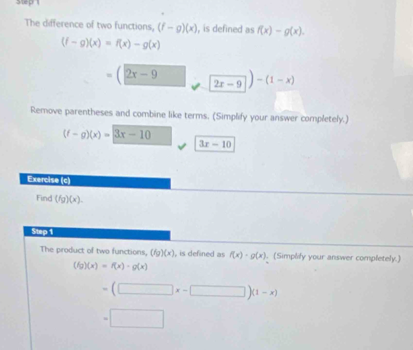 Step 
The difference of two functions, (f-g)(x) , is defined as f(x)-g(x).
(f-g)(x)=f(x)-g(x)
=(2x-9
2x-9)-(1-x)
Remove parentheses and combine like terms, (Simplify your answer completely.)
(f-g)(x)=3x-10
3x-10
Exercise (c) 
Find (fg)(x). 
Step 1 
The product of two functions, (fg)(x) , is defined as f(x)· g(x) , (Simplify your answer completely.)
(fg)(x)=f(x)· g(x)
=(□ x-□ )(1-x)
=□