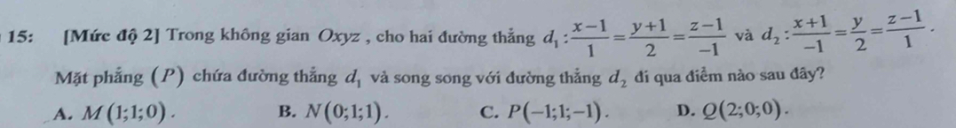 15: [Mức độ 2] Trong không gian Oxyz , cho hai đường thẳng d_1: (x-1)/1 = (y+1)/2 = (z-1)/-1  và d_2: (x+1)/-1 = y/2 = (z-1)/1 . 
Mặt phẳng (P) chứa đường thẳng d_1 và song song với đường thẳng d_2 đí qua điềm nào sau đây?
A. M(1;1;0). B. N(0;1;1). C. P(-1;1;-1). D. Q(2;0;0).