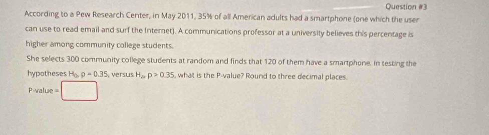 According to a Pew Research Center, in May 2011, 35% of all American adults had a smartphone (one which the user 
can use to read email and surf the Internet). A communications professor at a university believes this percentage is 
higher among community college students. 
She selects 300 community college students at random and finds that 120 of them have a smartphone. In testing the 
hypotheses H_0, p=0.35 versus H_arp>0.35 , what is the P -value? Round to three decimal places. 
P-value =