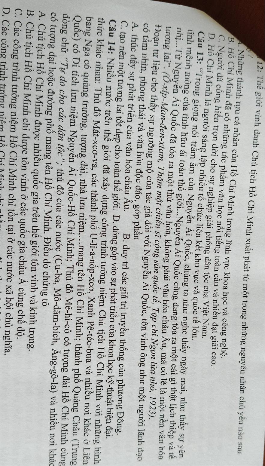12: Thế giới vinh danh Chủ tịch Hồ Chí Minh xuất phát từ một trong những nguyên nhân chủ yếu nào sau
y?
A. Những thành tựu cá nhân của Hồ Chí Minh trong lĩnh vực khoa học và công nghệ.
B. Hồ Chí Minh đã có những tác phẩm văn học nổi tiếng toàn cầu và nhiều đạt giải cao.
C. Người đã cổng hiến trọn đời cho sự nghiệp giải phóng dân tộc của Việt Nam.
D. Hồ Chí Minh là người sáng lập nhiều tổ chức liển kết khu vực và quốc tế lớn.
Câu 13: “Trong giọng nói trầm ấm của Nguyễn Ái Quốc, chúng ta như nghe thấy ngày mai, như thấy sự yên
tĩnh mênh mông của tình hữu ái toàn thế giới...Nguyễn Ái Quốc cũng đang tỏa ra một cái gì thật lịch thiệp và tế
nhị...Từ Nguyễn Ái Quốc đã tỏa ra một thứ văn hóa, không phải văn hóa châu Âu, mà có lẽ là một nền văn hóa
tương lai”. (Ô-xíp-Man-đen-xtam, Thăm một chiến sĩ cộng sản quốc tế, Tạp chí Ngọn lửa nhỏ, 1923).
Đoạn tư liệu cho thấy sự ngưỡng mộ của tác giả đối với Nguyễn Ái Quốc, tôn vinh ông như một người lãnh đạo
có tầm nhìn, phong thái và văn hóa độc đáo, góp phần
A. thúc đầy sự phát triển của văn hóa châu Âu. B. duy trì các giá trị truyền thống của phương Đông.
C. tạo nên một tương lai tốt đẹp cho toàn thế giới. D. đóng góp vào sự phát triển của khoa học kỹ-thuật hiện đại.
Câu 14: Nhiều nước trên thế giới đã xây dựng công trình tưởng niệm Chủ tịch Hồ Chí Minh với những hình
thức khác nhau: Thủ đô Mát-xcơ-va, các thành phố U-li-a-nốp-xcơ, Xanh Pê-téc-bua và nhiều nơi khác ở Liên
bang Nga có quảng trường, tượng đài, nhà lưu niệm,.mang tên Hồ Chí Minh; thành phố Quảng Châu (Trung
Quốc) có Di tích lưu niệm Nguyễn Ái Quốc-Hồ Chí Minh; Thủ đô Mê-hi-cô có tượng đài Hồ Chí Minh cùng
dòng chữ “Tự do cho các dân tộc”; thủ đô của các nước (Cu-ba, Mô-dăm-bích, Ăng-gô-la) và nhiều nơi khác
có tượng đại hoặc đường phố mang tên Hồ Chí Minh. Điều đó chứng tỏ
A. Chủ tịch Hồ Chí Minh được nhiều quốc gia trên thế giới tôn vịnh và kính trọng.
B. Chủ tịch Hồ Chí Minh chỉ được tôn vinh ở các quốc gia châu Á cùng chế độ.
C. Các công trình tưởng niệm Hồ Chí Minh chỉ tồn tại ở các nước xã hội chủ nghĩa.
D. Các công trình tưởng niêm Hồ Chí Minh