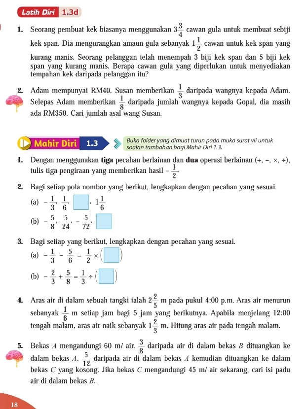 Latih Diri 1.3d
1. Seorang pembuat kek biasanya menggunakan 3 3/4  cawan gula untuk membuat sebiji
kek span. Dia mengurangkan amaun gula sebanyak 1 1/2 cawan untuk kek span yang
kurang manis. Seorang pelanggan telah menempah 3 biji kek span dan 5 biji kek
span yang kurang manis. Berapa cawan gula yang diperlukan untuk menyediakan
tempahan kek daripada pelanggan itu?
2. Adam mempunyai RM40. Susan memberikan  1/3  daripada wangnya kepada Adam.
Selepas Adam memberikan  1/8  daripada jumlah wangnya kepada Gopal, dia masih
ada RM350. Cari jumlah asal wang Susan.
Buka folder yang dimuat turun pada muka surat vii untuk
Mahir Diri 1.3 soalan tambahan baqi Mahir Diri 1.3.
1. Dengan menggunakan tiga pecahan berlainan dan dua operasi berlainan (+,-,* ,/ ),
tulis tiga pengiraan yang memberikan hasil - 1/2 
2. Bagi setiap pola nombor yang berikut, lengkapkan dengan pecahan yang sesuai.
(a) - 1/3 , 1/6 ,□ ,1 1/6 
(b) - 5/8 , 5/24 ,- 5/72 ,□
3. Bagi setiap yang berikut, lengkapkan dengan pecahan yang sesuai.
(a) - 1/3 - 5/6 = 1/2 * (□ )
(b) - 2/3 + 5/8 = 1/3 / (□ )
4. Aras air di dalam sebuah tangki ialah 2 2/5 m pada pukul 4:00 p.m. Aras air menurun
sebanyak  1/6 m setiap jam bagi 5 jam yang berikutnya. Apabila menjelang 12:00
tengah malam, aras air naik sebanyak 1 2/3 m. Hitung aras air pada tengah malam.
5. Bekas A mengandungi 60 m/ air.  3/8  daripada air di dalam bekas B dituangkan ke
dalam bekas A.  5/12  daripada air di dalam bekas A kemudian dituangkan ke dalam
bekas C yang košong. Jika bekas C mengandungi 45 m/ air sekarang, cari isi padu
air di dalam bekas B.
18