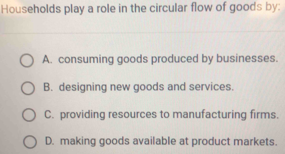 Households play a role in the circular flow of goods by:
A. consuming goods produced by businesses.
B. designing new goods and services.
C. providing resources to manufacturing firms.
D. making goods available at product markets.