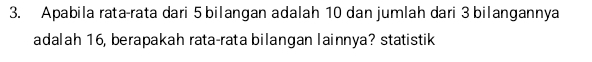 Apabila rata-rata dari 5 bilangan adalah 10 dan jumlah dari 3 bilangannya 
adalah 16, berapakah rata-rata bilangan lainnya? statistik