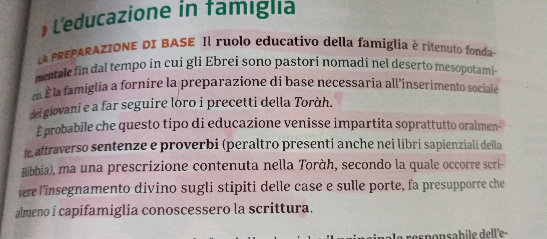 L'educazione in famiglia 
LA PREPARAZIONE DI BASE Il ruolo educativo della famiglia è ritenuto fonda- 
mentale fin dal tempo in cui gli Ebrei sono pastori nomadi nel deserto mesopotami- 
∞. É la famiglia a fornire la preparazione di base necessaria all’inserimento sociale 
dei giovani e a far seguire loro i precetti della Toràh. 
É probabile che questo tipo di educazione venisse impartita soprattutto oralmen- 
te, attraverso sentenze e proverbi (peraltro presenti anche nei libri sapienziali della 
Bibbia), ma una prescrizione contenuta nella Toràh, secondo la quale occorre scri- 
vere l’insegnamento divino sugli stipiti delle case e sulle porte, fa presupporre che 
almeno i capifamiglia conoscessero la scrittura. 
responsabile delle-