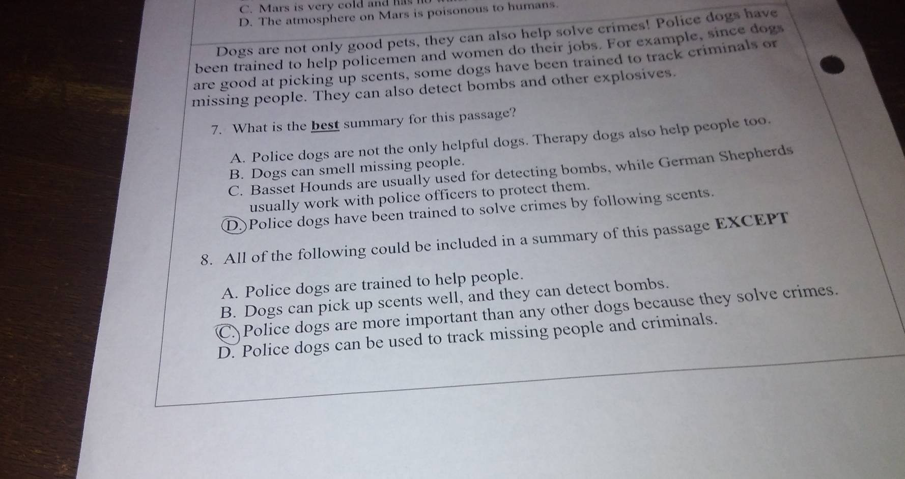 C. Mars is very cold and has
D. The atmosphere on Mars is poisonous to humans.
Dogs are not only good pets, they can also help solve crimes! Police dogs have
been trained to help policemen and women do their jobs. For example, since dogs
are good at picking up scents, some dogs have been trained to track criminals or
missing people. They can also detect bombs and other explosives.
7. What is the best summary for this passage?
A. Police dogs are not the only helpful dogs. Therapy dogs also help people too.
B. Dogs can smell missing people.
C. Basset Hounds are usually used for detecting bombs, while German Shepherds
usually work with police officers to protect them.
D.)Police dogs have been trained to solve crimes by following scents.
8. All of the following could be included in a summary of this passage EXCEPT
A. Police dogs are trained to help people.
B. Dogs can pick up scents well, and they can detect bombs.
C. Police dogs are more important than any other dogs because they solve crimes.
D. Police dogs can be used to track missing people and criminals.