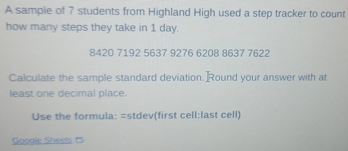 A sample of 7 students from Highland High used a step tracker to count 
how many steps they take in 1 day.
8420 7192 5637 9276 6208 8637 7622
Calculate the sample standard deviation. Round your answer with at 
least one decimal place. 
Use the formula: =stdev(first cell:last cell) 
Google Sheets-