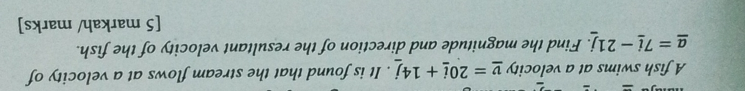 A fish swims at a velocity _ v=20_ i+14_ j. It is found that the stream flows at a velocity of
_ a=7_ i-21j. Find the magnitude and direction of the resultant velocity of the fish. 
[5 markah/ marks]