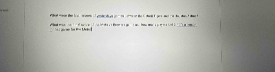 wl 
What were the final scores of yesterdays games between the Detroit Tigers and the Houston Astros? 
What was the Final score of the Mets vs Brewers game and how many players had 2 RDI's a person 
in that game for the Mets?