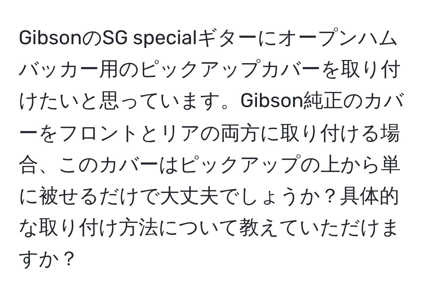 GibsonのSG specialギターにオープンハムバッカー用のピックアップカバーを取り付けたいと思っています。Gibson純正のカバーをフロントとリアの両方に取り付ける場合、このカバーはピックアップの上から単に被せるだけで大丈夫でしょうか？具体的な取り付け方法について教えていただけますか？