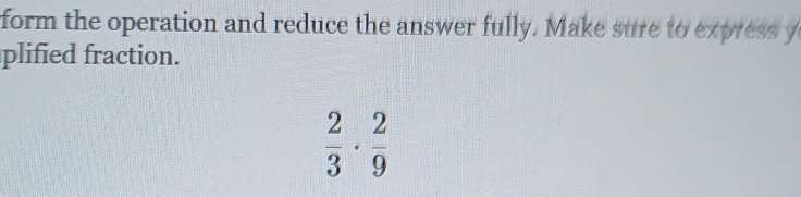 form the operation and reduce the answer fully. Make sure to express y 
plified fraction.
 2/3 ·  2/9 