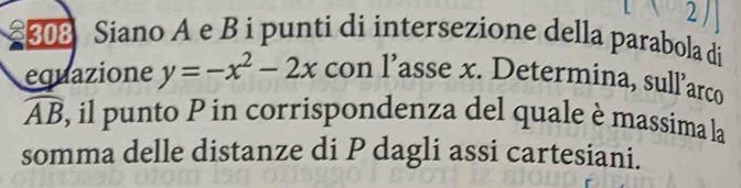 2 
08 Siano A e B i punti di intersezione della parabola di 
equazione y=-x^2-2x con l’asse x. Determina, sull’arco
widehat AB 3, il punto P in corrispondenza del quale è massima la 
somma delle distanze di P dagli assi cartesiani.