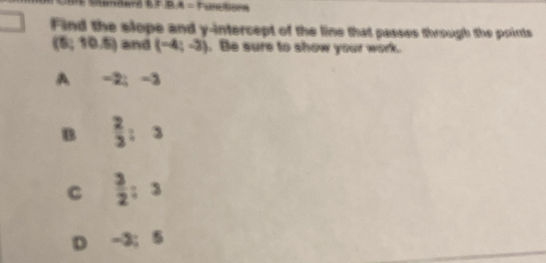 BA= Functions
Find the slope and y-intercept of the line that passes through the points
(5 (10,5) and (-4;-3). Be sure to show your work.
A -2;-3
B  2/3 :3
C  3/2 ; 3
D -3; 5