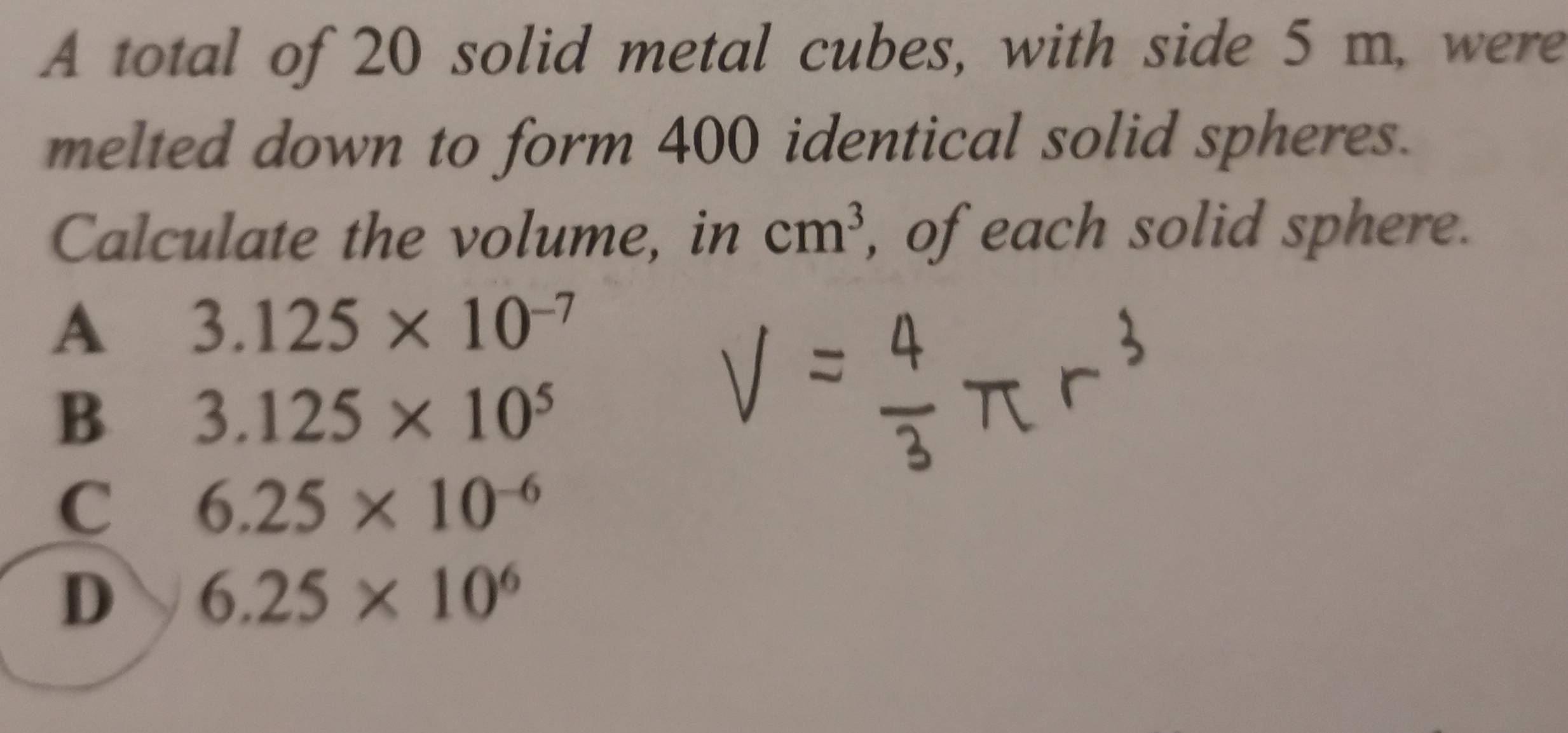 A total of 20 solid metal cubes, with side 5 m, were
melted down to form 400 identical solid spheres.
Calculate the volume, in cm^3 , of each solid sphere.
A 3.125* 10^(-7)
B 3.125* 10^5
C 6.25* 10^(-6)
D 6.25* 10^6