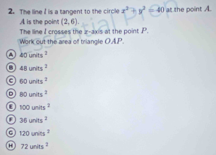 The line is a tangent to the circle x^2+y^2=40 at the point A.
A is the point (2,6). 
The line l crosses the x-axis at the point P.
Work out the area of triangle OAP.
a 40units^2
B 48units^2
a 60units^2
D 80units^2
B 100units^2
a 36units^2
a 120units^2
a 72units^2