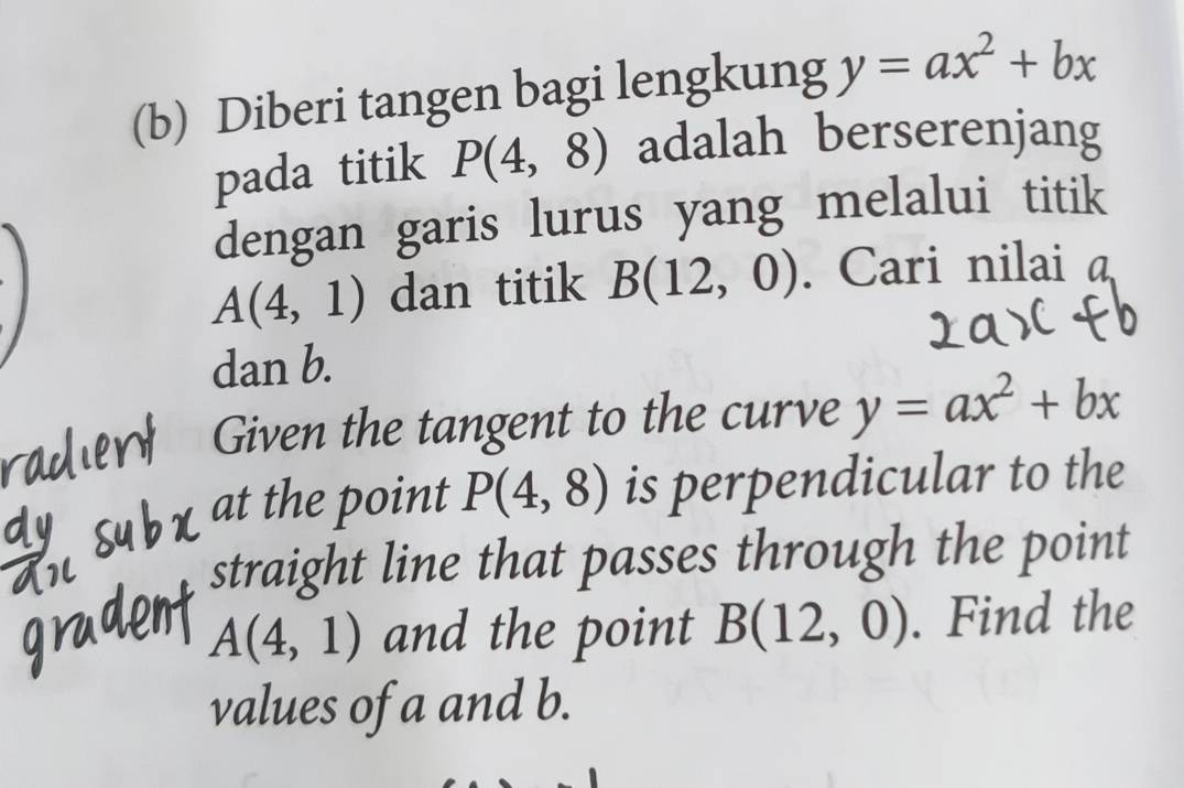 Diberi tangen bagi lengkung y=ax^2+bx
pada titik P(4,8) adalah berserenjang 
dengan garis lurus yang melalui titik
A(4,1) dan titik B(12,0). Cari nilai a
dan b. 
Given the tangent to the curve y=ax^2+bx
at the point P(4,8) is perpendicular to the 
straight line that passes through the point
A(4,1) and the point B(12,0). Find the 
values of a and b.