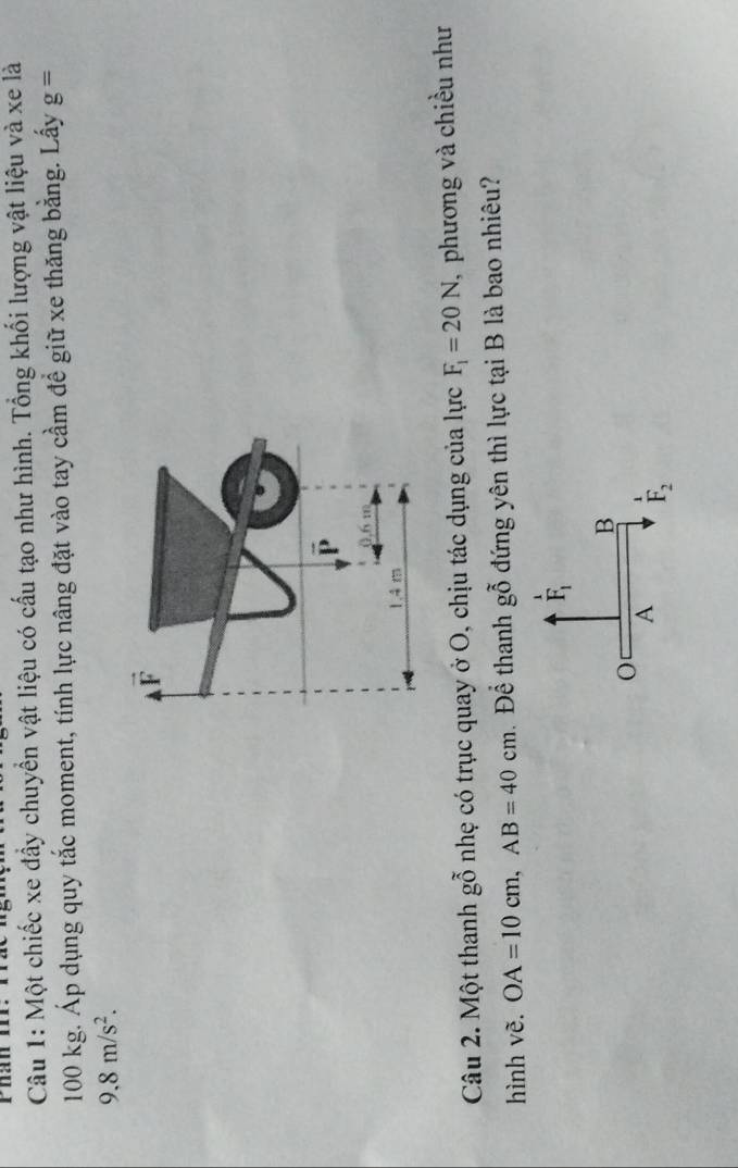 Phán o
Câu 1: Một chiếc xe đầy chuyển vật liệu có cấu tạo như hình. Tổng khối lượng vật liệu và xe là
100 kg. Áp dụng quy tắc moment, tính lực nâng đặt vào tay cầm để giữ xe thăng bằng. Lấy g=
9,8m/s^2.
vector F
é
0.6:1)
1.4 m
Câu 2. Một thanh ghat 0 nhẹ có trục quay ở O, chịu tác dụng của lực F_1=20N , phương và chiều như
hình vẽ. OA=10cm, AB=40cm Để thanh ghat hat O đứng yên thì lực tại B là bao nhiêu?
_F_1^1
B
A F_2