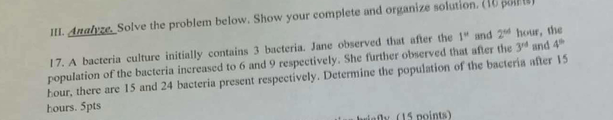 Analyze. Solve the problem below. Show your complete and organize solution. (10 poilts) 
17. A bacteria culture initially contains 3 bacteria. Jane observed that after the 1^(st) and 2^(64) hour, the 
population of the bacteria increased to 6 and 9 respectively. She further observed that after the 3^(rd) and 4^(th)
hour, there are 15 and 24 bacteria present respectively. Determine the population of the bacteria after 15
hours. 5pts 
afly (15 points)