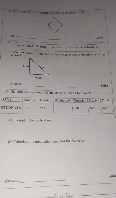 How many lines of symmetry are there in the shape below? 
_ 
Answer: 
2mks 
34 
Right-angled Scalene Equilateral Isosceles Quadrilateral 
below? Which two names from the box above can be used to describe the triangle 
Answer: _2mks 
35.The table below shows the attendance at school for a week. 
(a) Complete the table above. 
(b) Calculate the mean attendance for the five days.
3mk
Answer: 
_ 
_