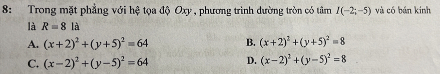 8: Trong mặt phẳng với hệ tọa độ Oxy , phương trình đường tròn có tâm I(-2;-5) và có bán kính
là R=81a
A. (x+2)^2+(y+5)^2=64 B. (x+2)^2+(y+5)^2=8
C. (x-2)^2+(y-5)^2=64
D. (x-2)^2+(y-5)^2=8