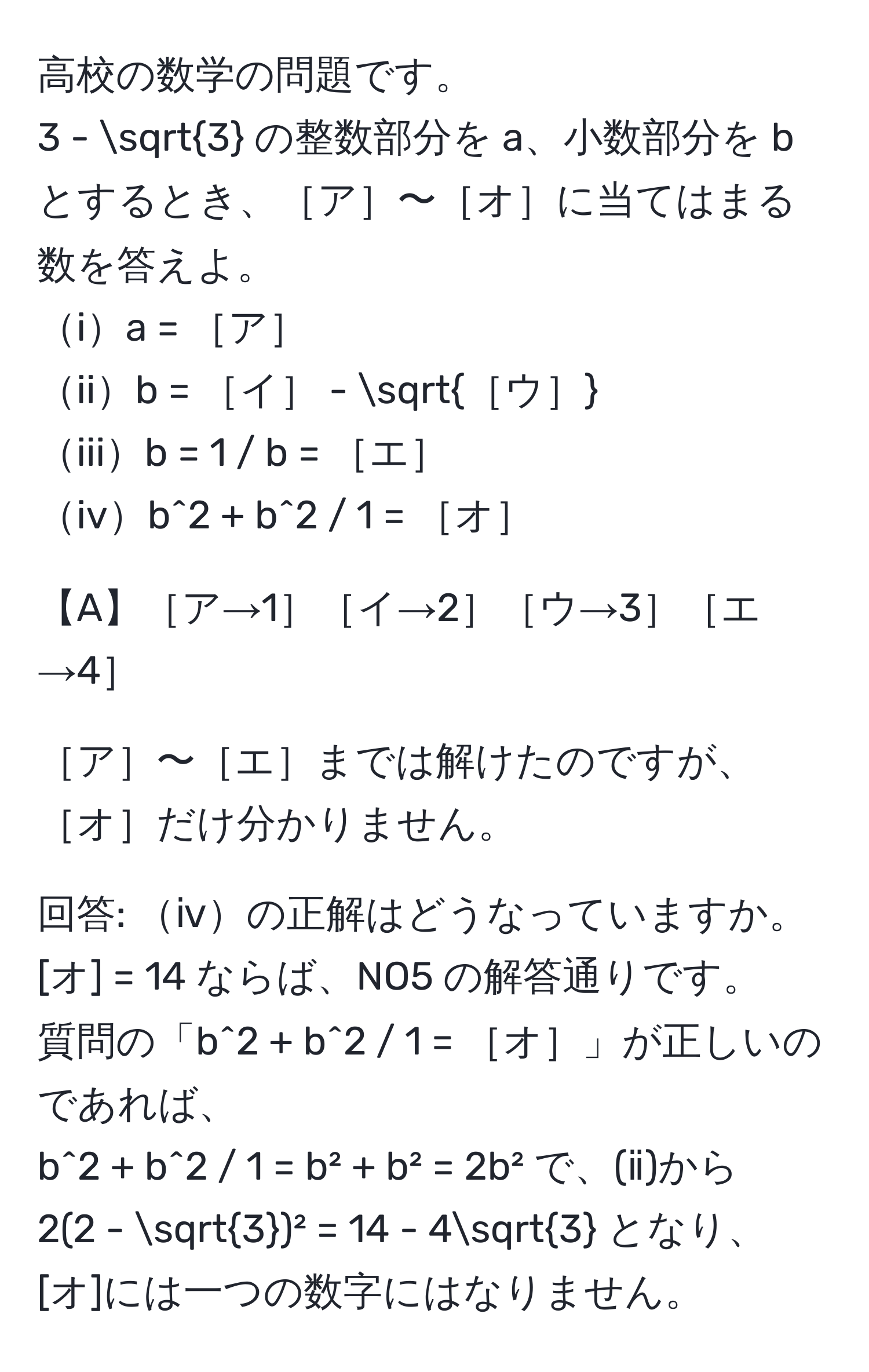 高校の数学の問題です。  
3 - sqrt(3) の整数部分を a、小数部分を b とするとき、［ア］〜［オ］に当てはまる数を答えよ。  
ia = ［ア］  
iib = ［イ］ - sqrt(［ウ］)  
iiib = 1 / b = ［エ］  
ivb^(2 + b^2 / 1 = ［オ］  

【A】［ア→1］［イ→2］［ウ→3］［エ→4］  

［ア］〜［エ］までは解けたのですが、［オ］だけ分かりません。  

回答: ⅳの正解はどうなっていますか。  
[オ] = 14 ならば、NO5 の解答通りです。  
質問の「b^2 + b^2 / 1 = ［オ］」が正しいのであれば、  
b^2 + b^2 / 1 = b² + b² = 2b² で、(ⅱ)から  
2(2 - sqrt(3))² = 14 - 4sqrt3) となり、  
[オ]には一つの数字にはなりません。