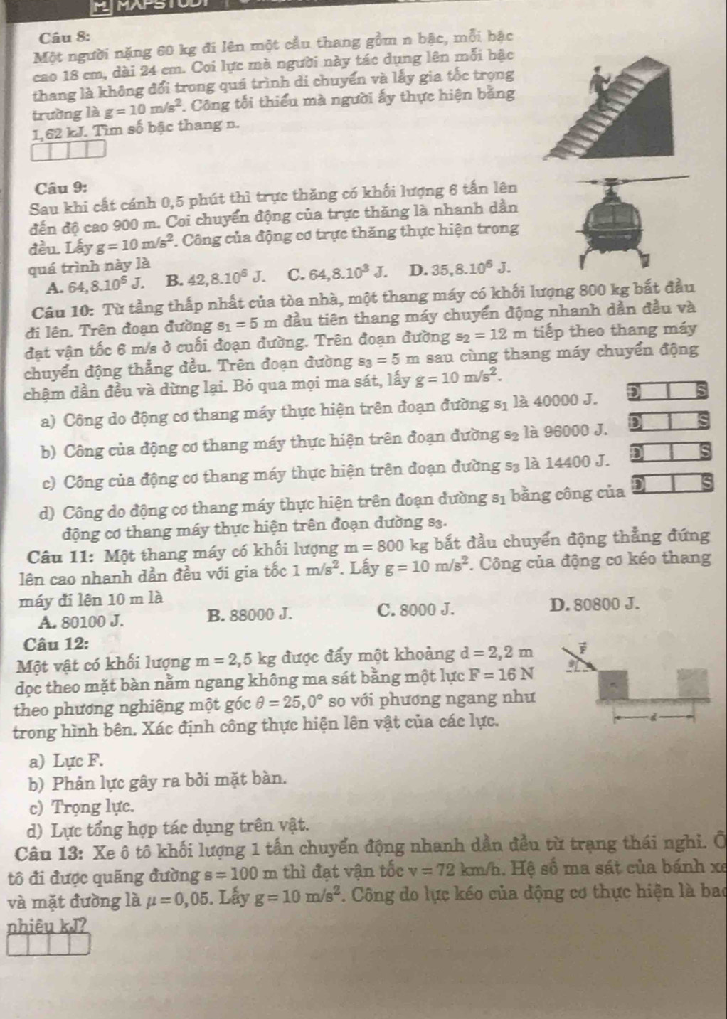 MMAPSTUD
Câu 8:
Một người nặng 60 kg đi lên một cầu thang gồm n bậc, mỗi bậc
cao 18 cm, dài 24 em. Coi lực mà người này tác dụng lên mỗi bậc
thang là không đổi trong quá trình di chuyển và lấy gia tốc trọng
trường là g=10m/s^2. Công tối thiểu mà người ấy thực hiện bằng
1,62 kJ. Tìm số bậc thang n.
Câu 9:
Sau khi cất cánh 0,5 phút thì trực thăng có khối lượng 6 tấn lên
đến độ cao 900 m. Coi chuyển động của trực thăng là nhanh dần
đều. Lấy g=10m/s^2. Công của động cơ trực thăng thực hiện trong
quá trình này là
A. 64,8.10^6J. B. 42,8.10^6J. C. 64,8.10^3J. D. 35,8.10^6J.
Câu 10: Từ tầng thấp nhất của tòa nhà, một thang máy có khối lượng 800 kg bắt đầu
đi lên. Trên đoạn đường s_1=5m đầu tiên thang máy chuyển động nhanh dẫn đều và
đạt vận tốc 6 m/s ở cuối đoạn đường. Trên đoạn đường s_2=12m tiếp theo thang máy
chuyển động thẳng đều. Trên đoạn đường s_3=5m sau cùng thang máy chuyển động
chậm dần đều và dừng lại. Bỏ qua mọi ma sát, lấy g=10m/s^2.
a) Công do động cơ thang máy thực hiện trên đoạn đường S_1 là 40000 J. )
b) Công của động cơ thang máy thực hiện trên đoạn đường s_2 là 96000 J.
n
c) Công của động cơ thang máy thực hiện trên đoạn đường s_3 là 14400 J.
d) Công do động cơ thang máy thực hiện trên đoạn đường 81 bằng công của
động cơ thang máy thực hiện trên đoạn đường s3.
Câu 11: Một thang máy có khối lượng m=800 kg bắt đầu chuyển động thẳng đứng
lên cao nhanh dần đều với gia tốc 1m/s^2. Lấy g=10m/s^2. Công của động cơ kéo thang
máy đi lên 10 m là
A. 80100 J. B. 88000 J. C. 8000 J. D. 80800 J.
Câu 12:
Một vật có khối lượng m=2,5kg được đấy một khoảng d=2,2m
dọc theo mặt bàn nằm ngang không ma sát bằng một lực F=16N
theo phương nghiêng một góc θ =25,0° so với phương ngang như
trong hình bên. Xác định công thực hiện lên vật của các lực.
a) Lực F.
b) Phản lực gây ra bởi mặt bàn.
c) Trọng lực.
d) Lực tổng hợp tác dụng trên vật.
Câu 13: Xe ô tô khối lượng 1 tần chuyển động nhanh dần đều từ trạng thái nghi. Ô
tô đi được quãng đường s=100 y m thì đạt vận tốc v=72km/h 1. Hệ số ma sát của bánh xe
và mặt đường là mu =0,05. Lấy g=10m/s^2. Công do lực kéo của động cơ thực hiện là bao
nhiêu kJ?