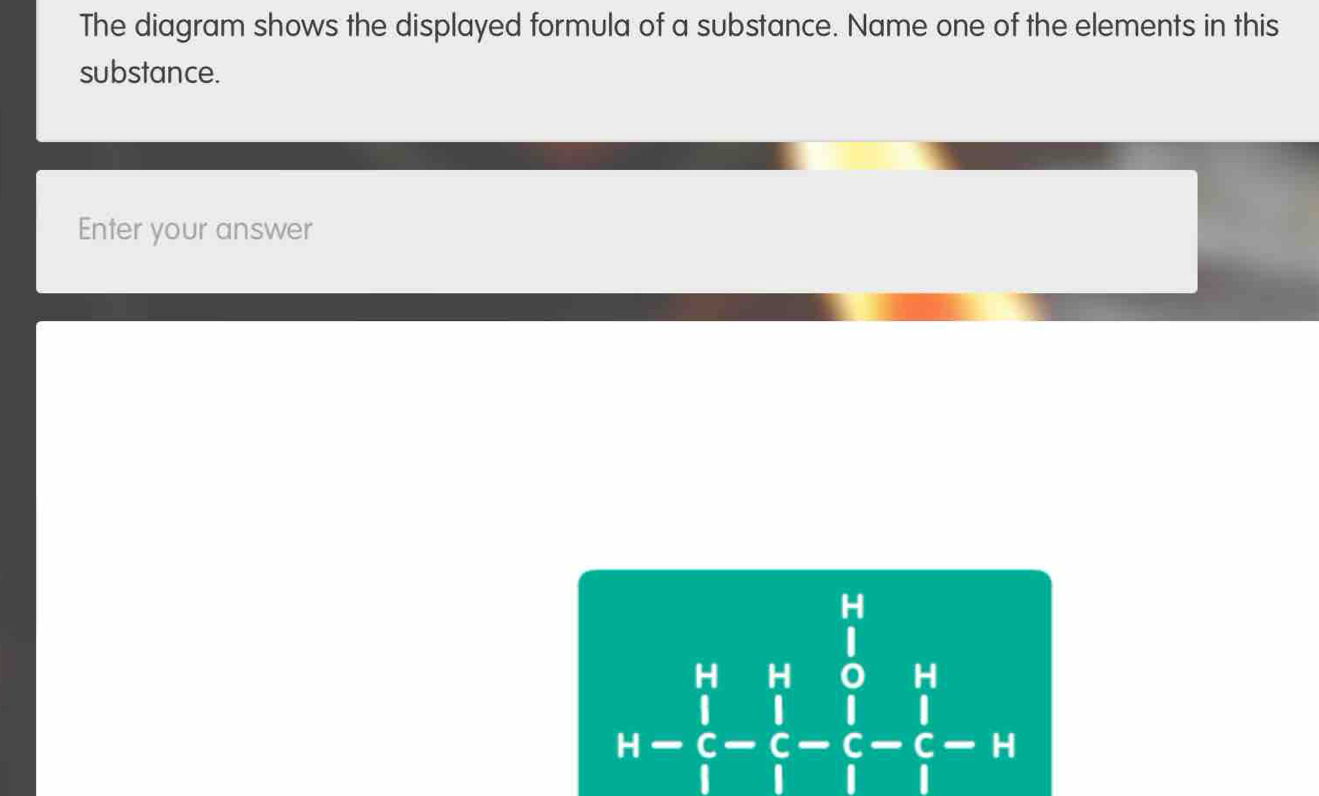 The diagram shows the displayed formula of a substance. Name one of the elements in this 
substance. 
Enter your answer
beginarrayr k&k&frac ∈tlimits _i ki- 1/i - 1/i -frac 1- 1/i - 1/i -i=frac frac 1_i-i;endarray endarray.  