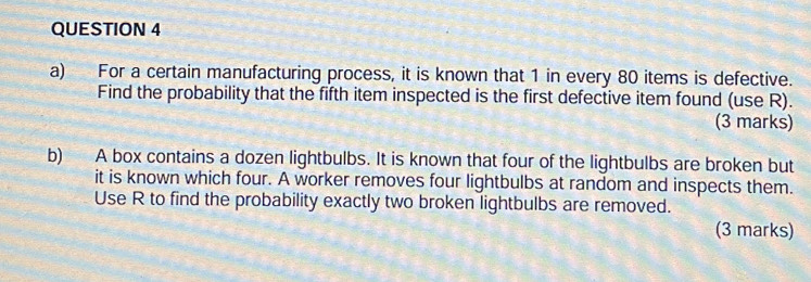 For a certain manufacturing process, it is known that 1 in every 80 items is defective. 
Find the probability that the fifth item inspected is the first defective item found (use R). 
(3 marks) 
b) A box contains a dozen lightbulbs. It is known that four of the lightbulbs are broken but 
it is known which four. A worker removes four lightbulbs at random and inspects them. 
Use R to find the probability exactly two broken lightbulbs are removed. 
(3 marks)