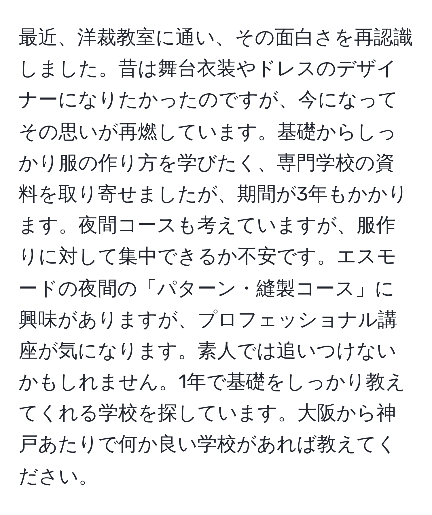 最近、洋裁教室に通い、その面白さを再認識しました。昔は舞台衣装やドレスのデザイナーになりたかったのですが、今になってその思いが再燃しています。基礎からしっかり服の作り方を学びたく、専門学校の資料を取り寄せましたが、期間が3年もかかります。夜間コースも考えていますが、服作りに対して集中できるか不安です。エスモードの夜間の「パターン・縫製コース」に興味がありますが、プロフェッショナル講座が気になります。素人では追いつけないかもしれません。1年で基礎をしっかり教えてくれる学校を探しています。大阪から神戸あたりで何か良い学校があれば教えてください。